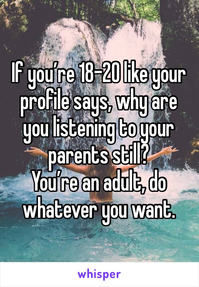 If you’re 18-20 like your profile says, why are you listening to your parents still?
You’re an adult, do whatever you want.