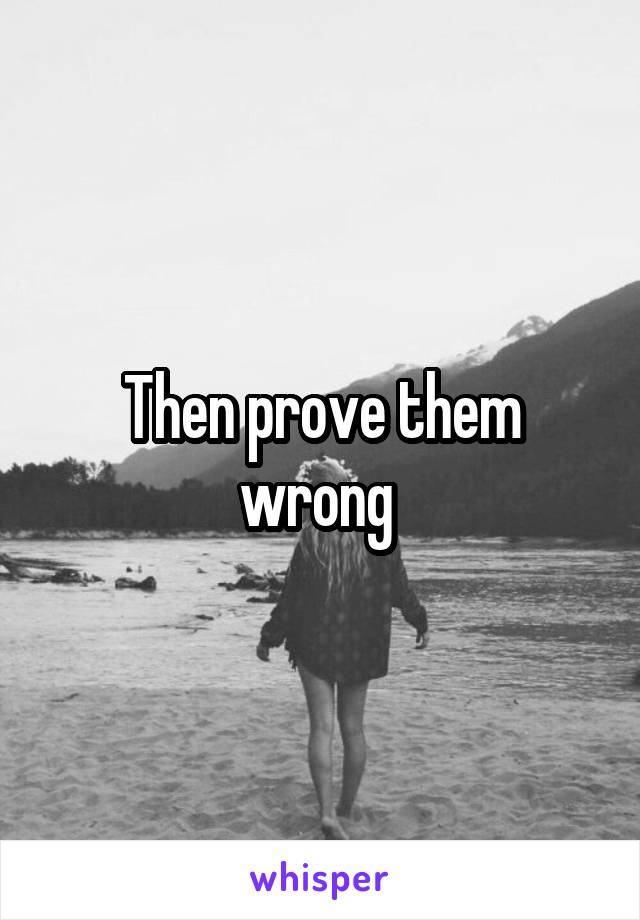 Then prove them wrong 