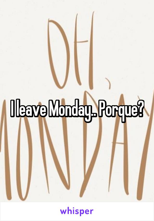 I leave Monday.. Porque?