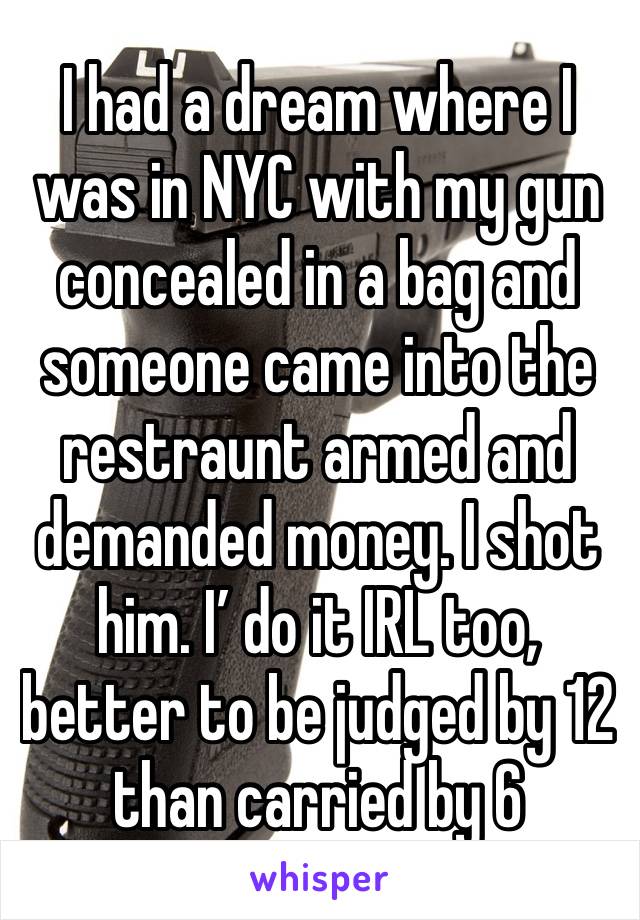 I had a dream where I was in NYC with my gun concealed in a bag and someone came into the restraunt armed and demanded money. I shot him. I’ do it IRL too, better to be judged by 12 than carried by 6