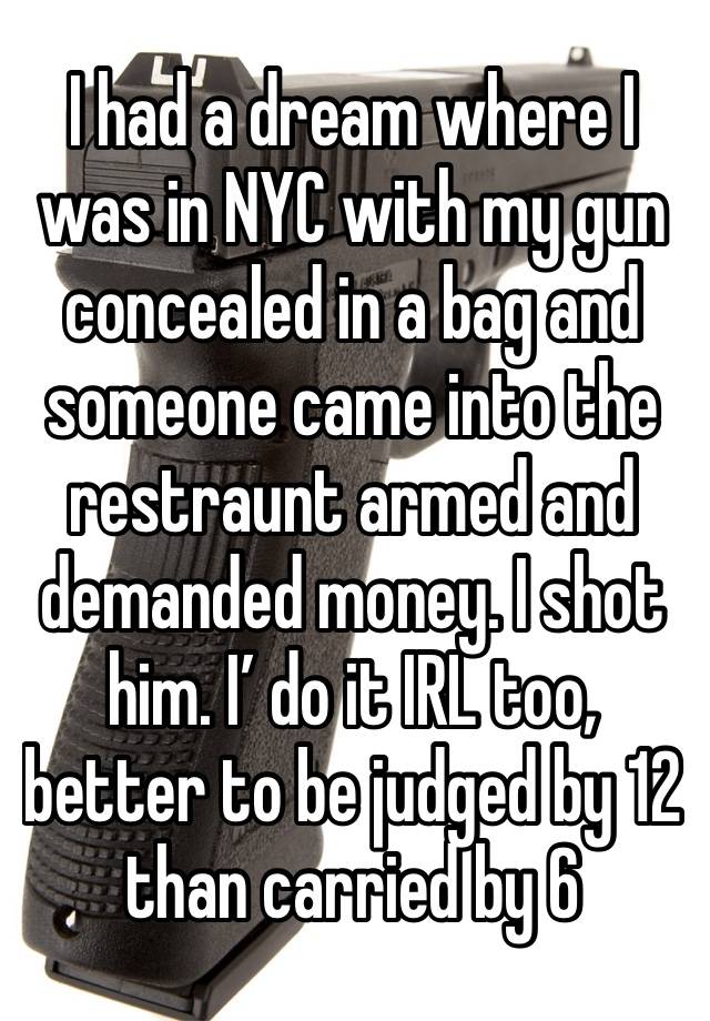 I had a dream where I was in NYC with my gun concealed in a bag and someone came into the restraunt armed and demanded money. I shot him. I’ do it IRL too, better to be judged by 12 than carried by 6