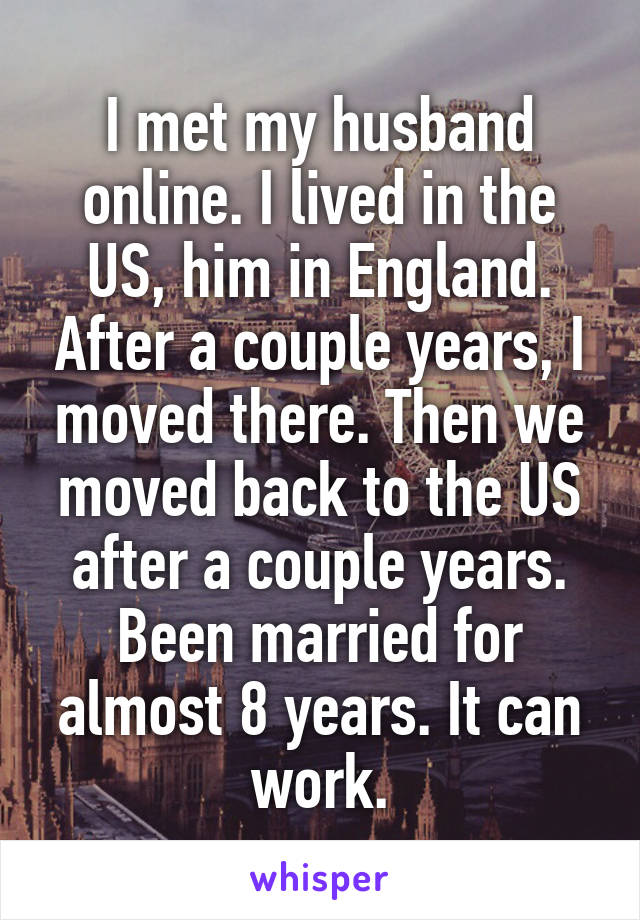 I met my husband online. I lived in the US, him in England. After a couple years, I moved there. Then we moved back to the US after a couple years. Been married for almost 8 years. It can work.