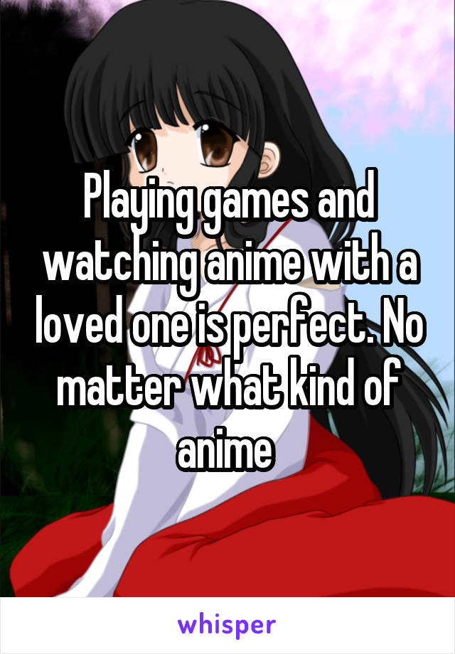 Playing games and watching anime with a loved one is perfect. No matter what kind of anime 