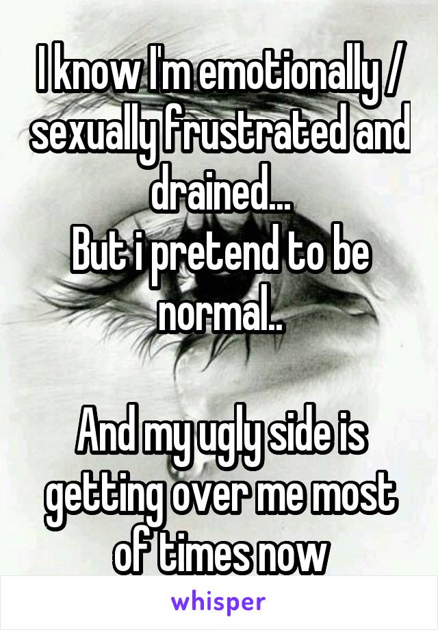 I know I'm emotionally / sexually frustrated and drained...
But i pretend to be normal..

And my ugly side is getting over me most of times now