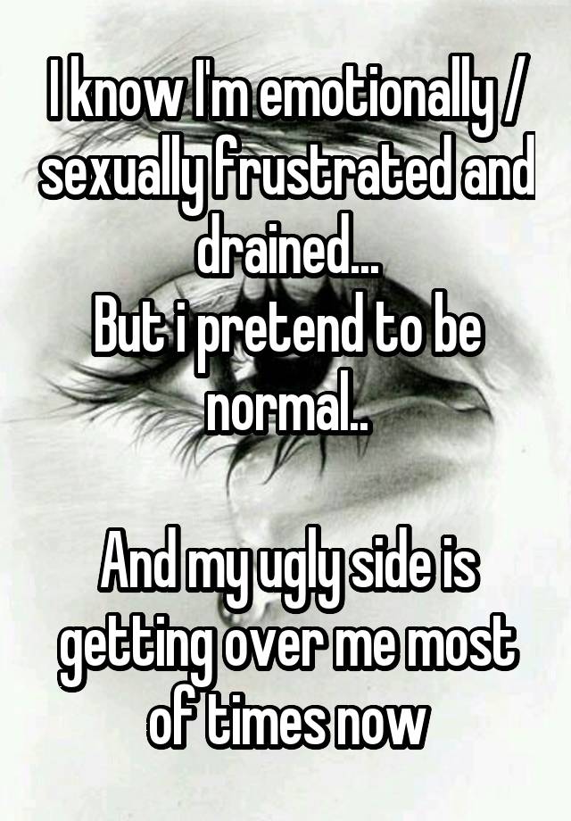 I know I'm emotionally / sexually frustrated and drained...
But i pretend to be normal..

And my ugly side is getting over me most of times now