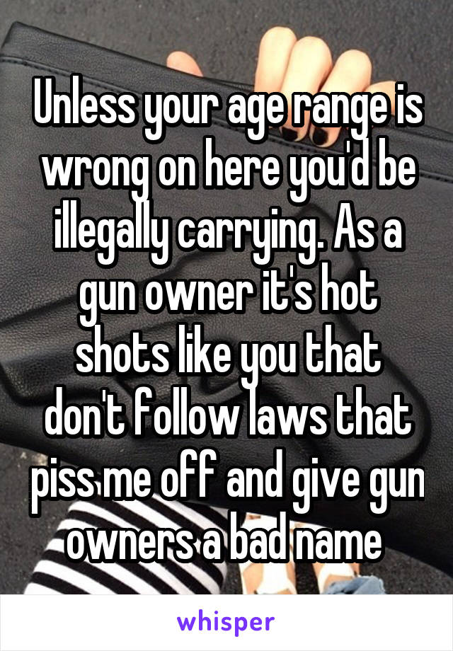 Unless your age range is wrong on here you'd be illegally carrying. As a gun owner it's hot shots like you that don't follow laws that piss me off and give gun owners a bad name 