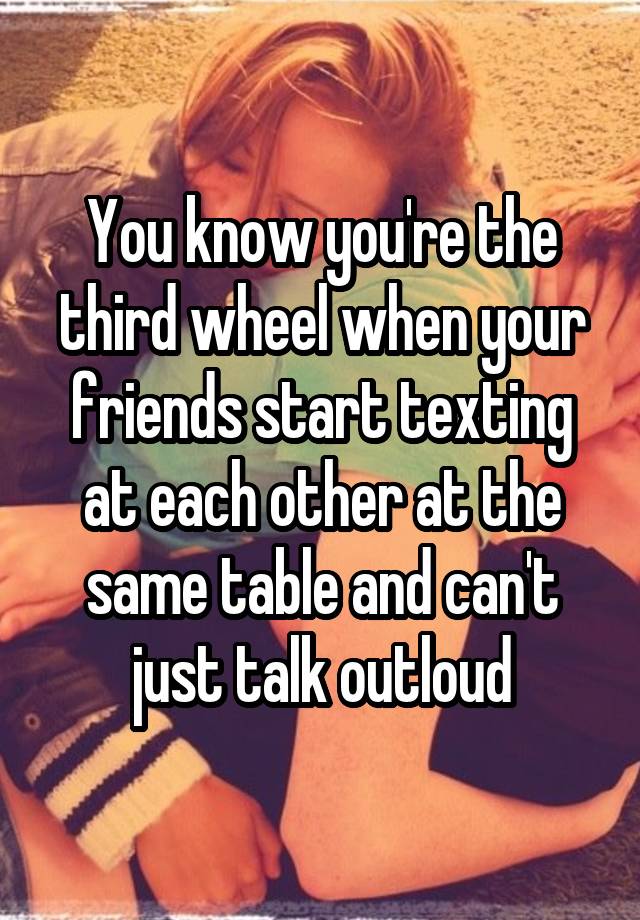 You know you're the third wheel when your friends start texting at each other at the same table and can't just talk outloud