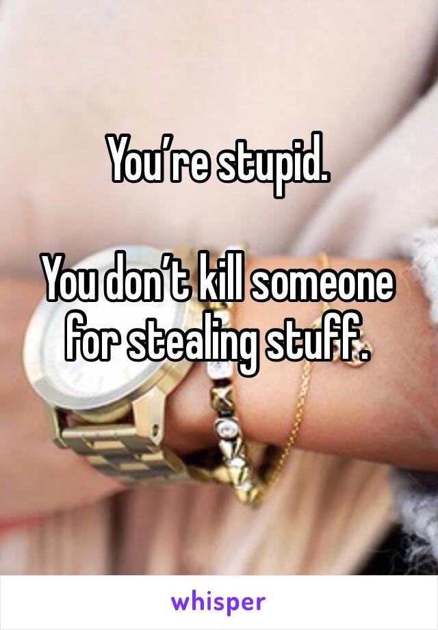 You’re stupid.

You don’t kill someone for stealing stuff.

