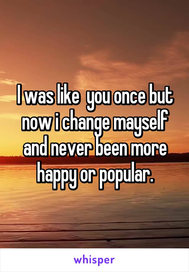 I was like  you once but now i change mayself and never been more happy or popular.