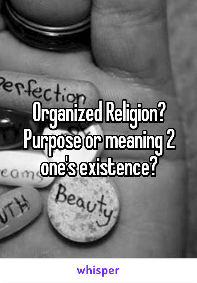 Organized Religion? Purpose or meaning 2 one's existence?