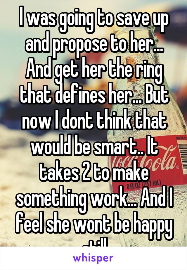 I was going to save up and propose to her... And get her the ring that defines her... But now I dont think that would be smart.. It takes 2 to make something work... And I feel she wont be happy still