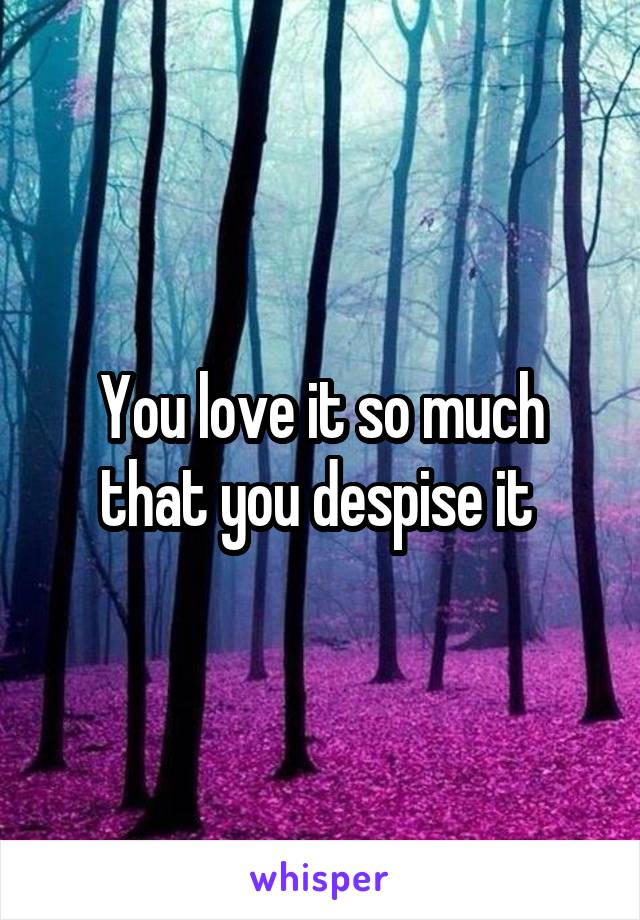 You love it so much that you despise it 