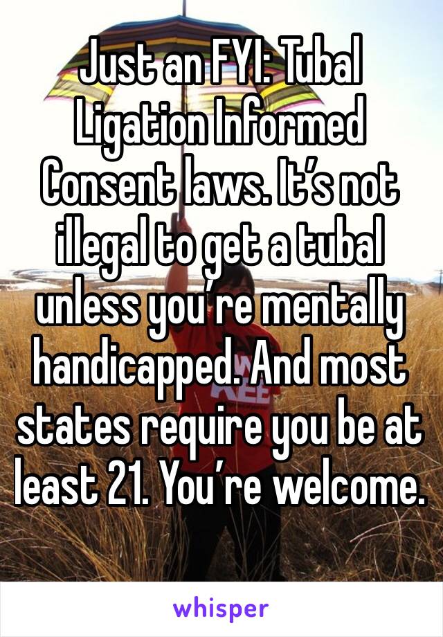 Just an FYI: Tubal Ligation Informed Consent laws. It’s not illegal to get a tubal unless you’re mentally handicapped. And most states require you be at least 21. You’re welcome.