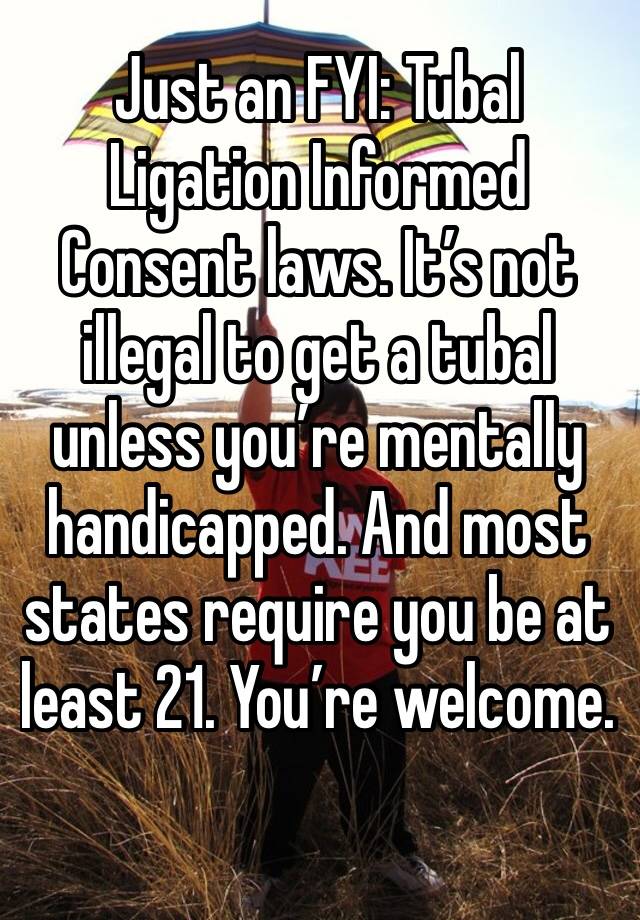 Just an FYI: Tubal Ligation Informed Consent laws. It’s not illegal to get a tubal unless you’re mentally handicapped. And most states require you be at least 21. You’re welcome.