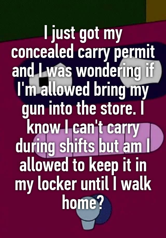 I just got my concealed carry permit and I was wondering if I'm allowed bring my gun into the store. I know I can't carry during shifts but am I allowed to keep it in my locker until I walk home?