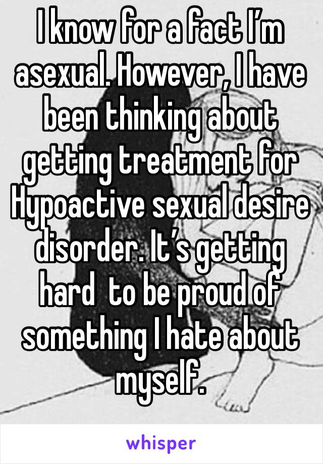 I know for a fact I’m asexual. However, I have been thinking about getting treatment for Hypoactive sexual desire disorder. It’s getting hard  to be proud of something I hate about myself. 