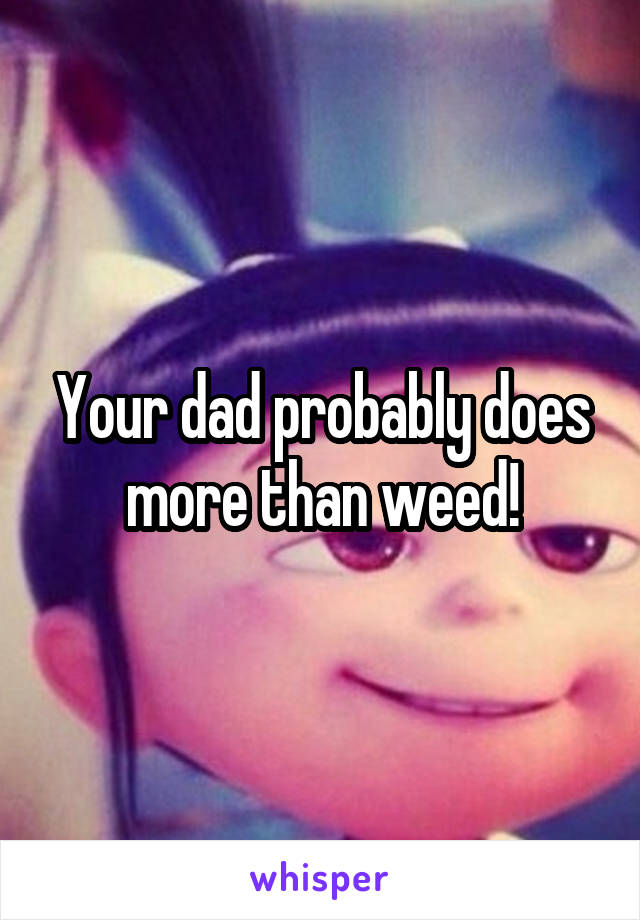 Your dad probably does more than weed!