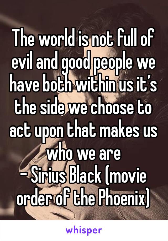 The world is not full of evil and good people we have both within us it’s the side we choose to act upon that makes us who we are
- Sirius Black (movie order of the Phoenix)