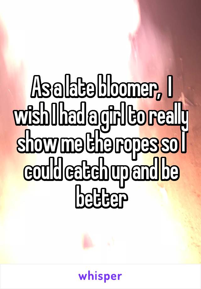 As a late bloomer,  I wish I had a girl to really show me the ropes so I could catch up and be better