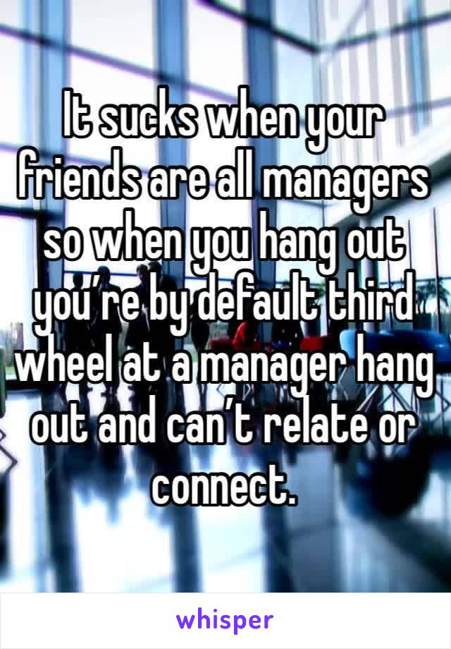 It sucks when your friends are all managers so when you hang out you’re by default third wheel at a manager hang out and can’t relate or connect. 