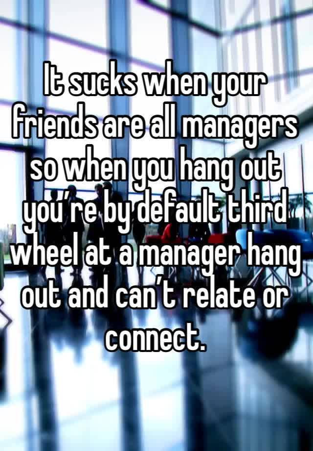 It sucks when your friends are all managers so when you hang out you’re by default third wheel at a manager hang out and can’t relate or connect. 