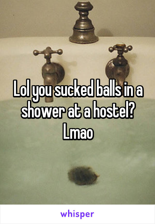 Lol you sucked balls in a shower at a hostel? Lmao