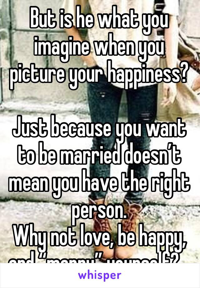 But is he what you imagine when you picture your happiness?

Just because you want to be married doesn’t mean you have the right person.
Why not love, be happy, and “marry” yourself?...
