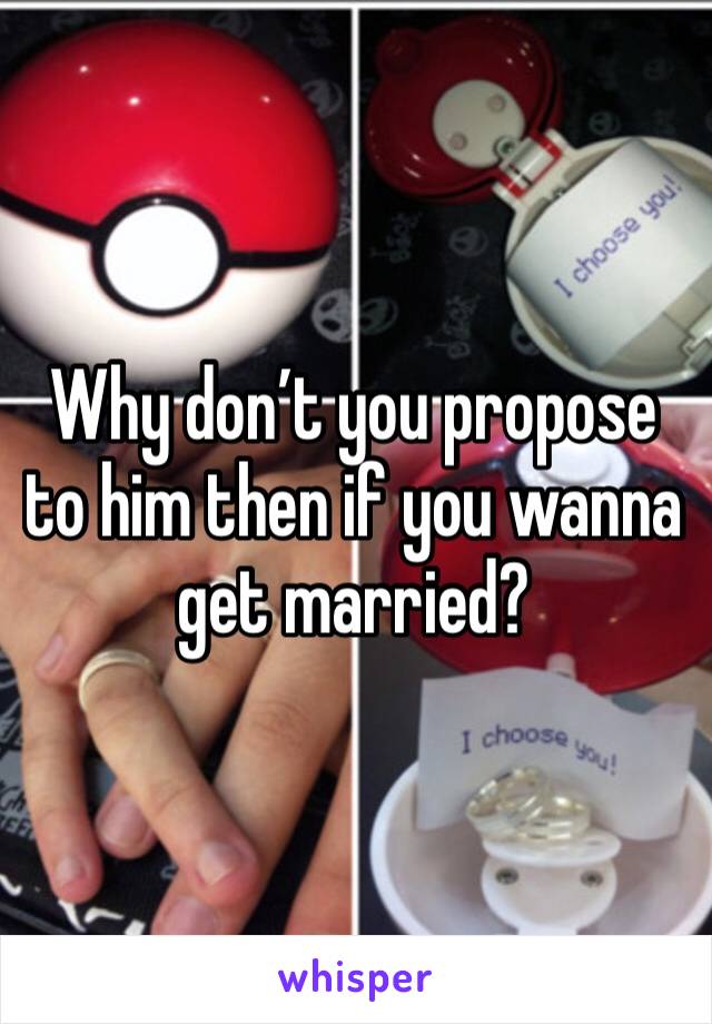 Why don’t you propose to him then if you wanna get married?