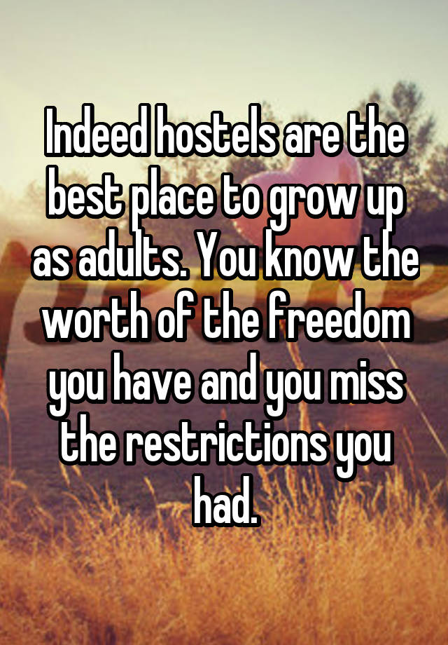 Indeed hostels are the best place to grow up as adults. You know the worth of the freedom you have and you miss the restrictions you had.