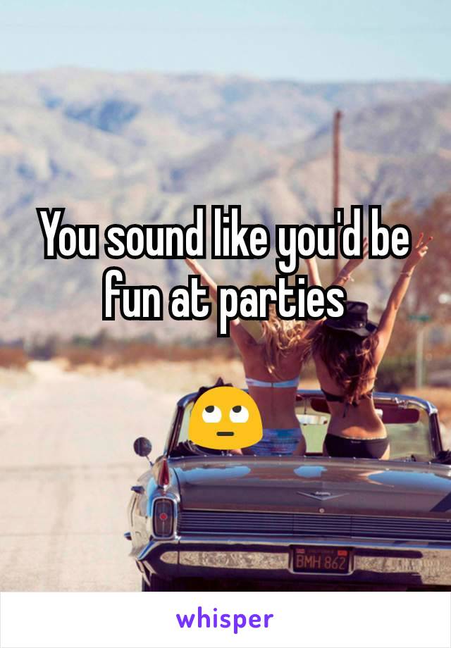 You sound like you'd be fun at parties

🙄