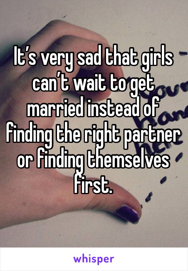 It’s very sad that girls can’t wait to get married instead of finding the right partner or finding themselves first. 