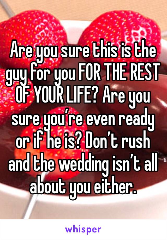 Are you sure this is the guy for you FOR THE REST OF YOUR LIFE? Are you sure you’re even ready or if he is? Don’t rush and the wedding isn’t all about you either.