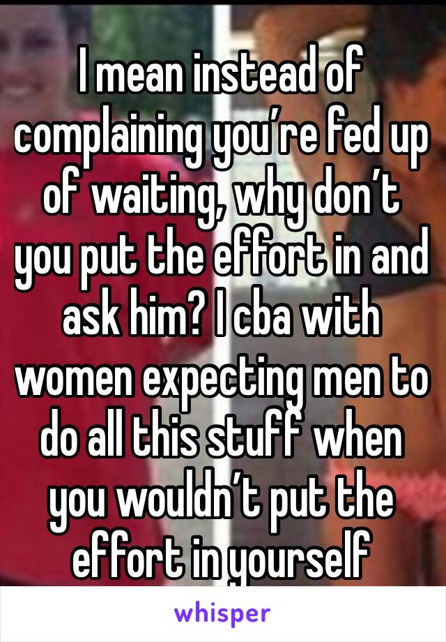 I mean instead of complaining you’re fed up of waiting, why don’t you put the effort in and ask him? I cba with women expecting men to do all this stuff when you wouldn’t put the effort in yourself