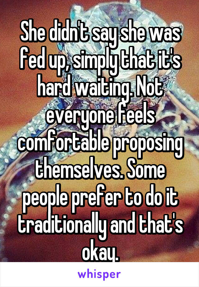 She didn't say she was fed up, simply that it's hard waiting. Not everyone feels comfortable proposing themselves. Some people prefer to do it traditionally and that's okay.