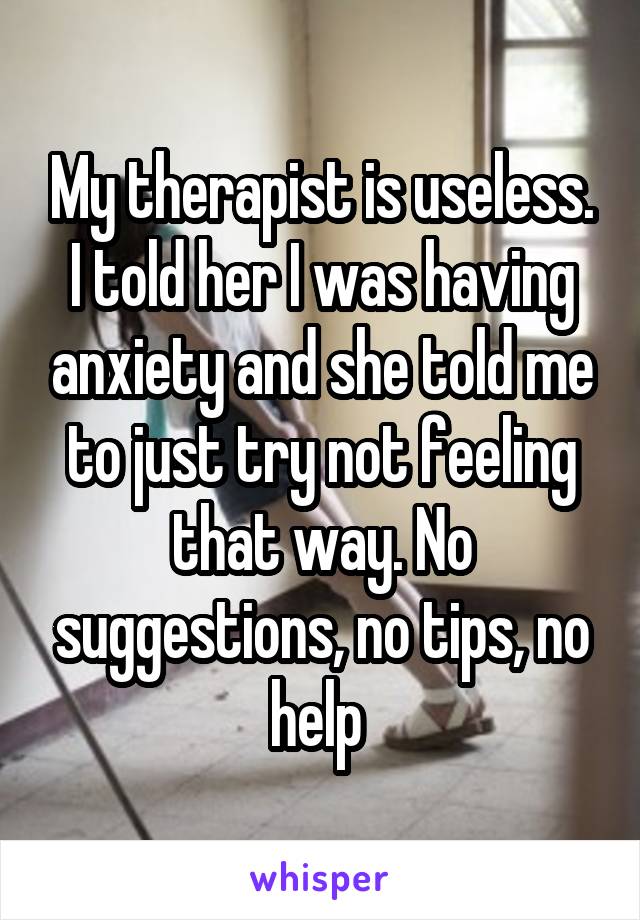 My therapist is useless. I told her I was having anxiety and she told me to just try not feeling that way. No suggestions, no tips, no help 