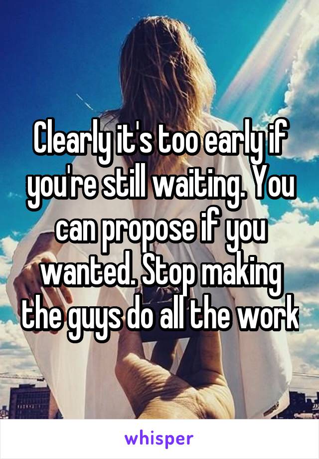 Clearly it's too early if you're still waiting. You can propose if you wanted. Stop making the guys do all the work