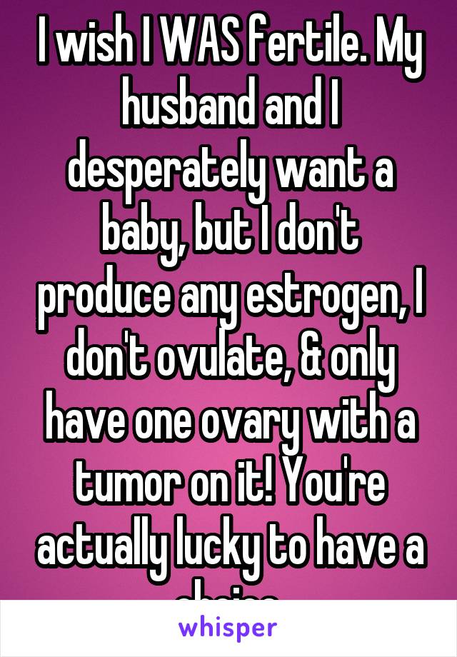 I wish I WAS fertile. My husband and I desperately want a baby, but I don't produce any estrogen, I don't ovulate, & only have one ovary with a tumor on it! You're actually lucky to have a choice.