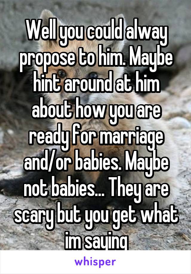 Well you could alway propose to him. Maybe hint around at him about how you are ready for marriage and/or babies. Maybe not babies... They are scary but you get what im saying