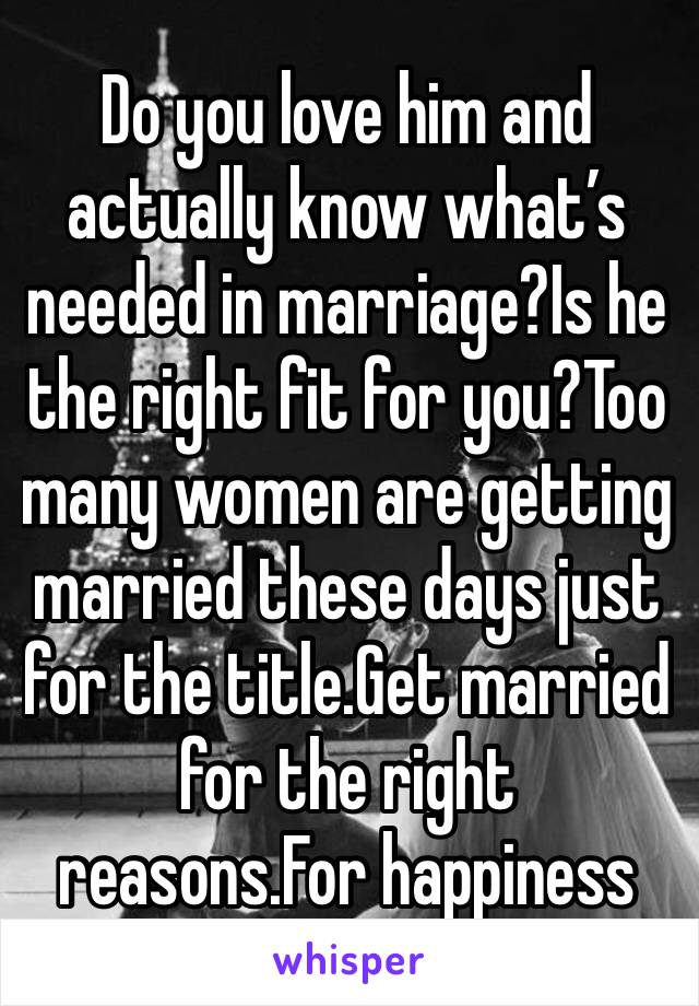 Do you love him and actually know what’s needed in marriage?Is he the right fit for you?Too many women are getting married these days just for the title.Get married for the right reasons.For happiness