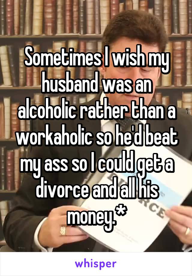Sometimes I wish my husband was an alcoholic rather than a workaholic so he'd beat my ass so I could get a divorce and all his money.*