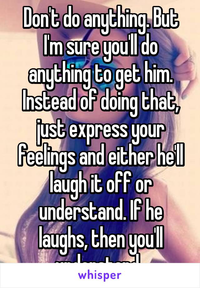 Don't do anything. But I'm sure you'll do anything to get him. Instead of doing that, just express your feelings and either he'll laugh it off or understand. If he laughs, then you'll understand. 