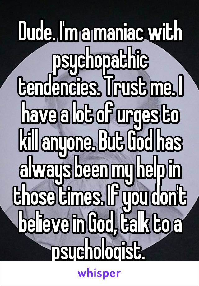 Dude. I'm a maniac with psychopathic tendencies. Trust me. I have a lot of urges to kill anyone. But God has always been my help in those times. If you don't believe in God, talk to a psychologist. 