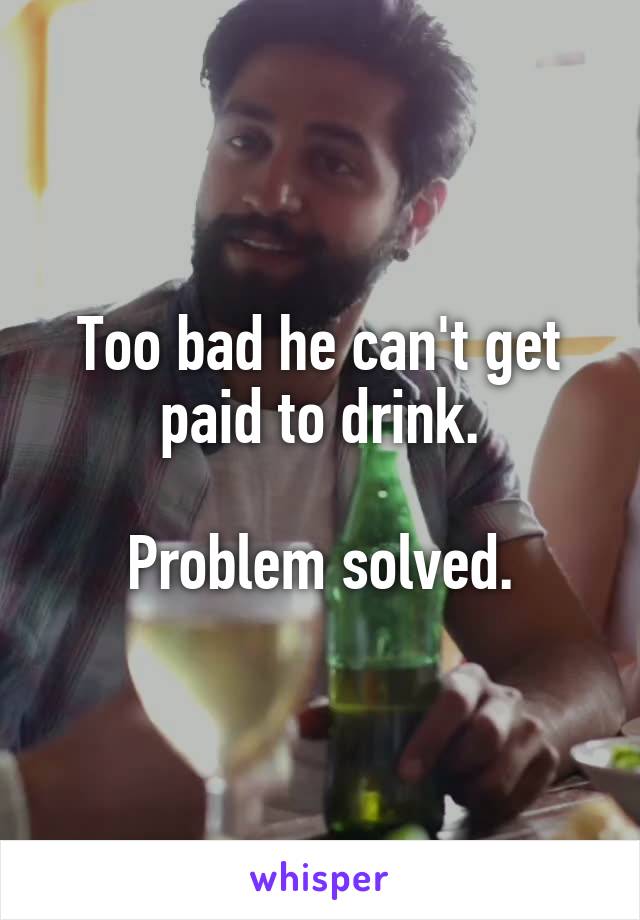 Too bad he can't get paid to drink.

Problem solved.