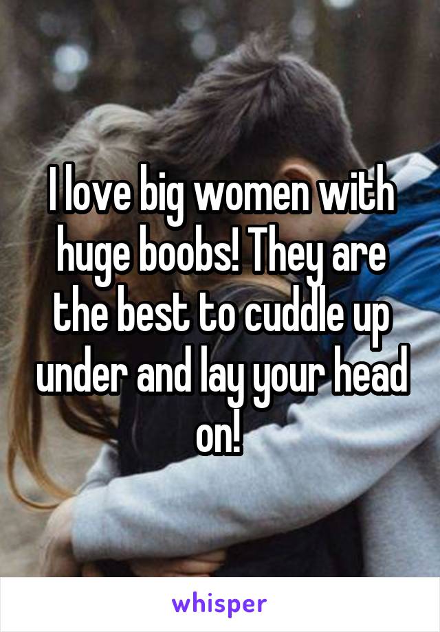 I love big women with huge boobs! They are the best to cuddle up under and lay your head on! 