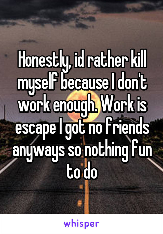 Honestly, id rather kill myself because I don't work enough. Work is escape I got no friends anyways so nothing fun to do