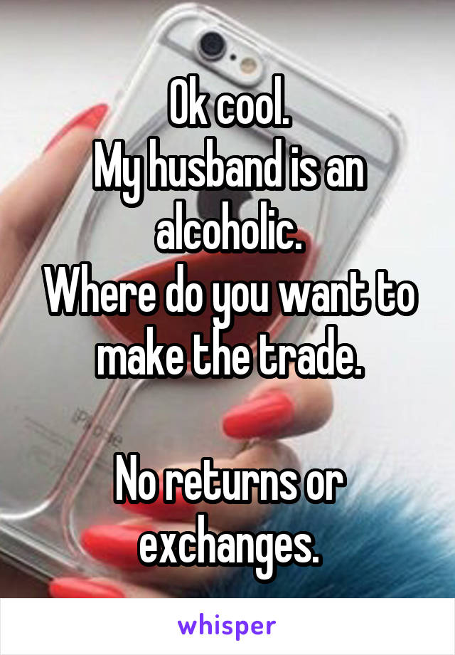 Ok cool.
My husband is an alcoholic.
Where do you want to make the trade.

No returns or exchanges.
