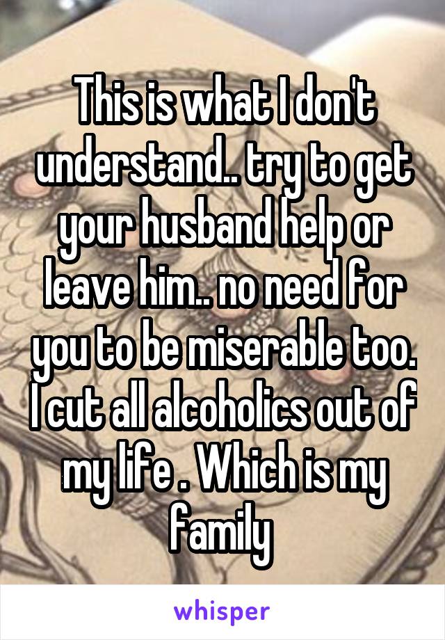 This is what I don't understand.. try to get your husband help or leave him.. no need for you to be miserable too. I cut all alcoholics out of my life . Which is my family 