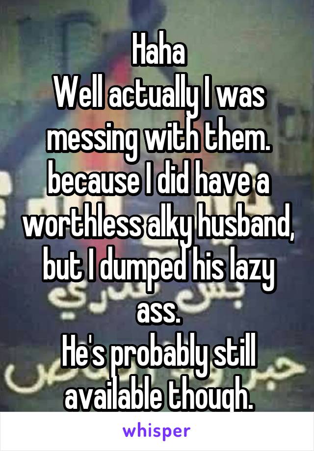 Haha
Well actually I was messing with them. because I did have a worthless alky husband, but I dumped his lazy ass.
He's probably still available though.