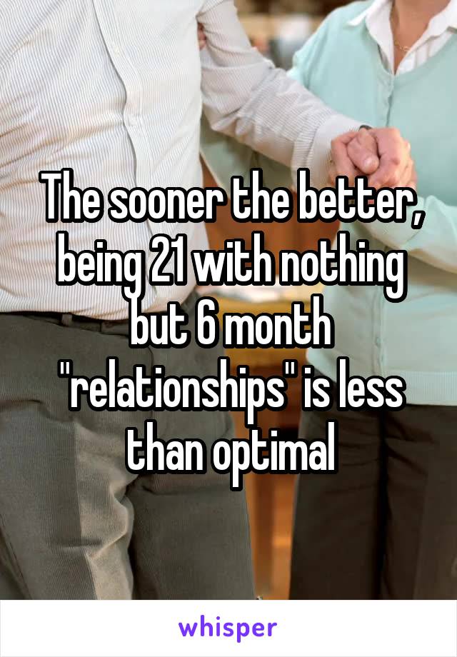 The sooner the better, being 21 with nothing but 6 month "relationships" is less than optimal