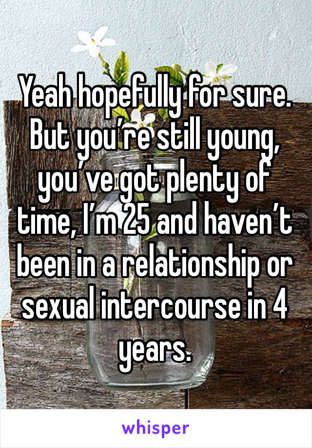 Yeah hopefully for sure. But you’re still young, you’ve got plenty of time, I’m 25 and haven’t been in a relationship or sexual intercourse in 4 years. 